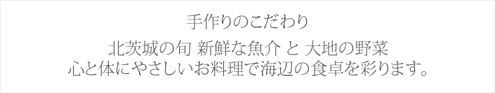 手作りのこだわり　北茨城の旬 新鮮な魚介 と 大地の野菜心と体にやさしいお料理で海辺の食卓を彩ります。