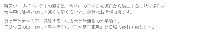 磯原シーサイドホテルの温泉は、敷地内の天然自家源泉から沸出する自然の温泉で、大海原の眺望と夜には遠くに瞬く漁火と、良質なお湯が自慢です。真っ青な大空の下、見渡す限りの広大な常盤灘の水平線と、早朝の日の出、夜には星空満天の『天空露天風呂』が日頃の疲れを癒します。